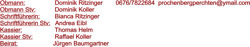 Obmann: 		     Dominik Ritzinger		0676/7822684  prochenbergperchten@ymail.com Obmann Stv: 	     Dominik Koller Schriftfhrerin:	     Bianca Ritzinger Schriftfhrerin Stv:   Andrea Eibl Kassier:			     Thomas Helm Kassier Stv:		     Raffael Koller	 Beirat:			    Jrgen Baumgartner
